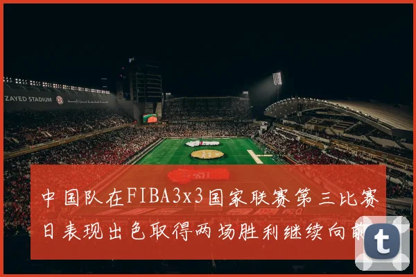 中国队在FIBA3x3国家联赛第三比赛日表现出色取得两场胜利继续向前迈进